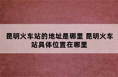 昆明火车站的地址是哪里 昆明火车站具体位置在哪里